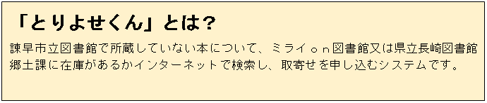 テキスト ボックス: 「とりよせくん」とは？
諫早市立図書館で所蔵していない本について、ミライｏｎ図書館又は県立長崎図書館郷土課に在庫があるかインターネットで検索し、取寄せを申し込むシステムです。
