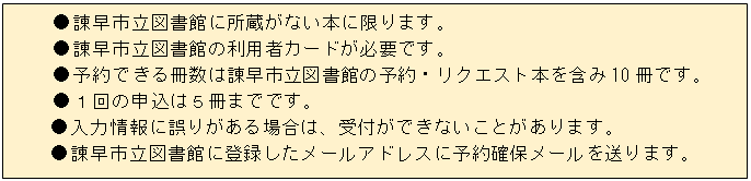 テキスト ボックス: ●諫早市立図書館に所蔵がない本に限ります。
●諫早市立図書館の利用者カードが必要です。
●予約できる冊数は諫早市立図書館の予約・リクエスト本を含み10冊です。
●１回の申込は５冊までです。
●入力情報に誤りがある場合は、受付ができないことがあります。
●諫早市立図書館に登録したメールアドレスに予約確保メールを送ります。
